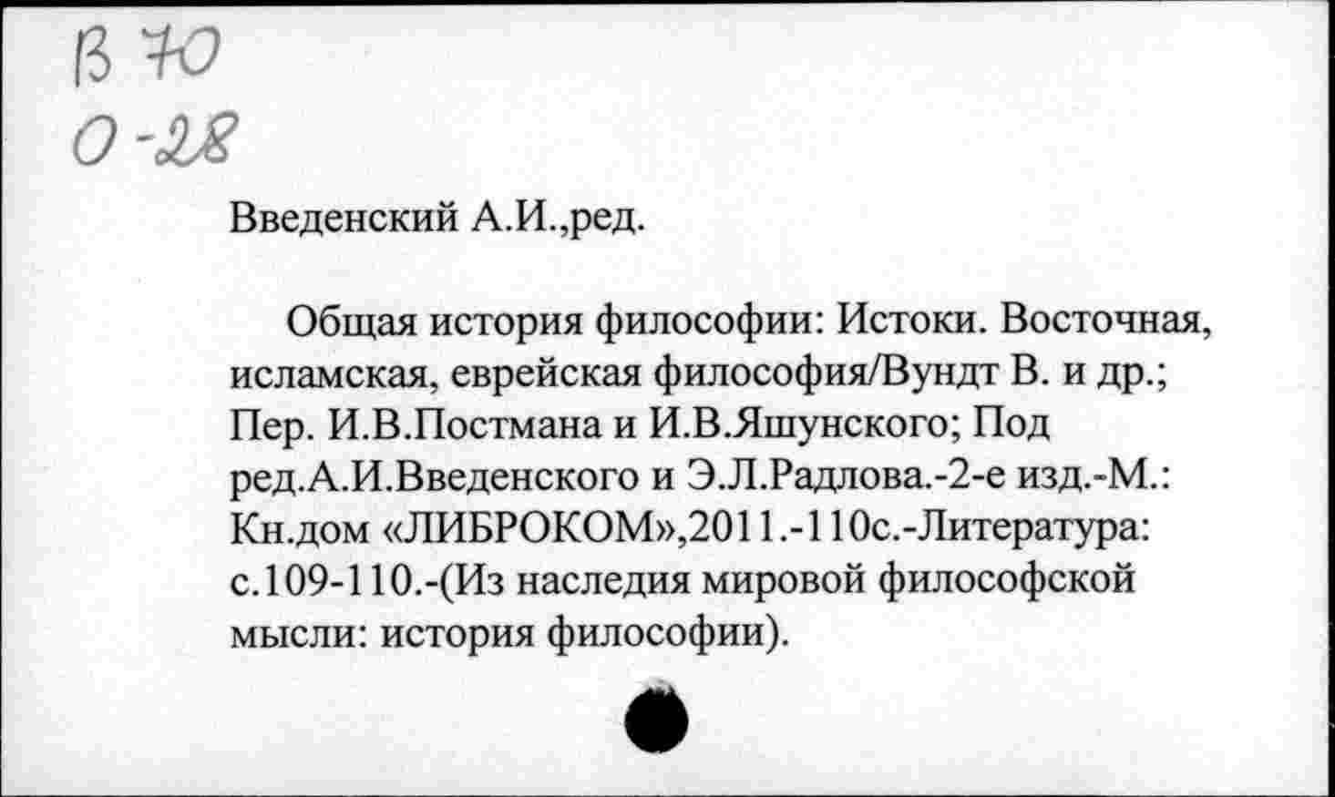 ﻿Введенский А.И.,ред.
Общая история философии: Истоки. Восточная, исламская, еврейская философия/Вундт В. и др.; Пер. И.В.Постмана и И.В.Яшунского; Под ред.А.И.Введенского и Э.Л.Радлова.-2-е изд.-М.: Кн.дом «ЛИБРОКОМ»,2011.-1 Юс.-Литература: с. 109-110.-(Из наследия мировой философской мысли: история философии).